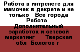 Работа в интренете для мамочек в декрете и не только - Все города Работа » Дополнительный заработок и сетевой маркетинг   . Тверская обл.,Бологое г.